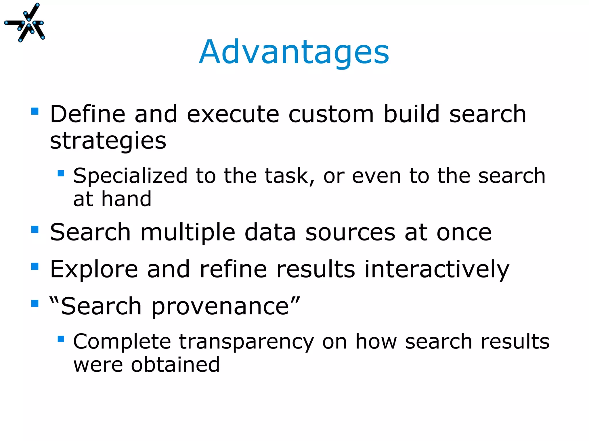 Advantages
 Define and execute custom build search
  strategies
   Specialized to the task, or even to the search
    at hand
 Search multiple data sources at once
 Explore and refine results interactively
 “Search provenance”
   Complete transparency on how search results
    were obtained
 
