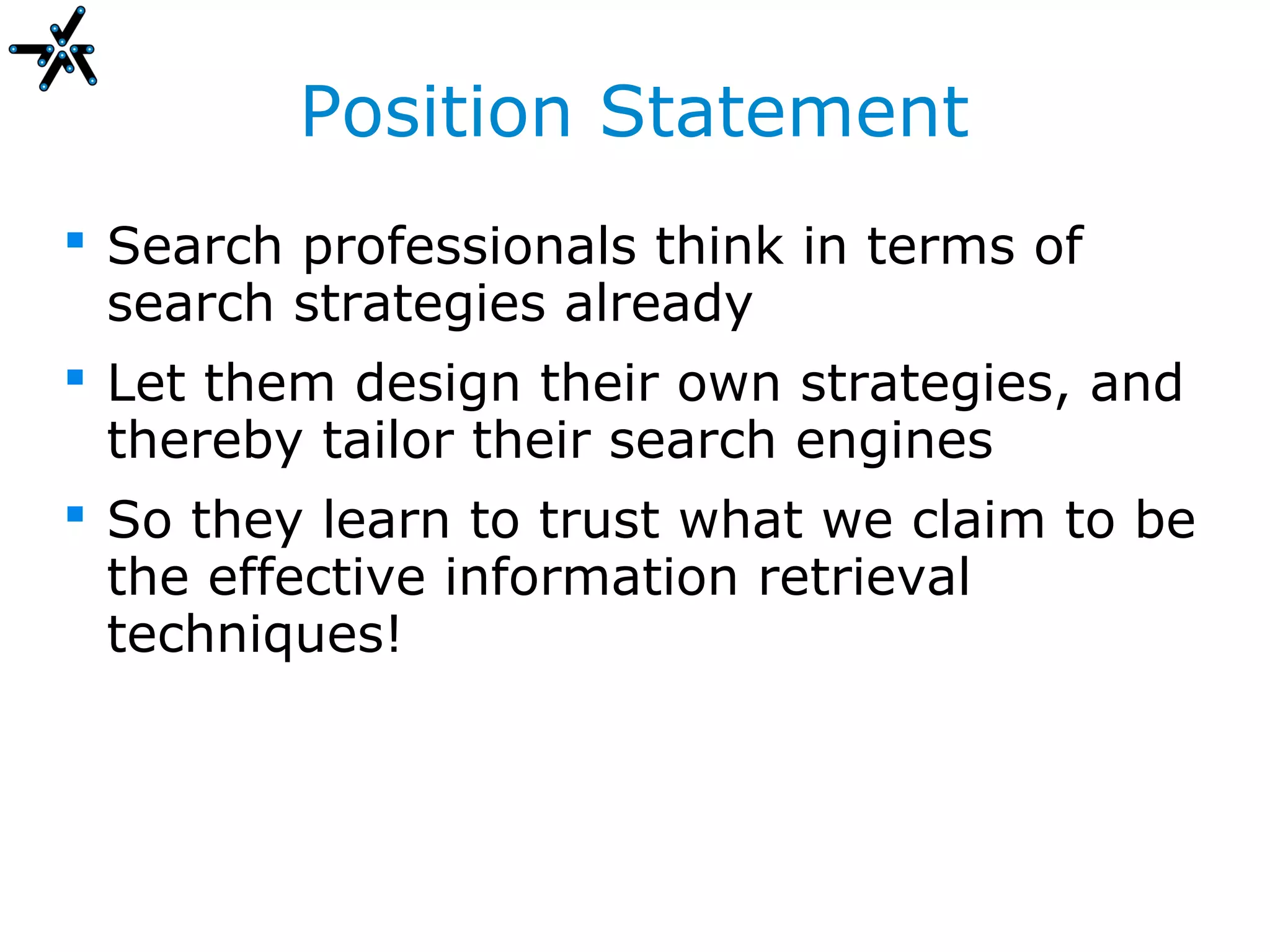 Position Statement
 Search professionals think in terms of
  search strategies already
 Let them design their own strategies, and
  thereby tailor their search engines
 So they learn to trust what we claim to be
  the effective information retrieval
  techniques!
 