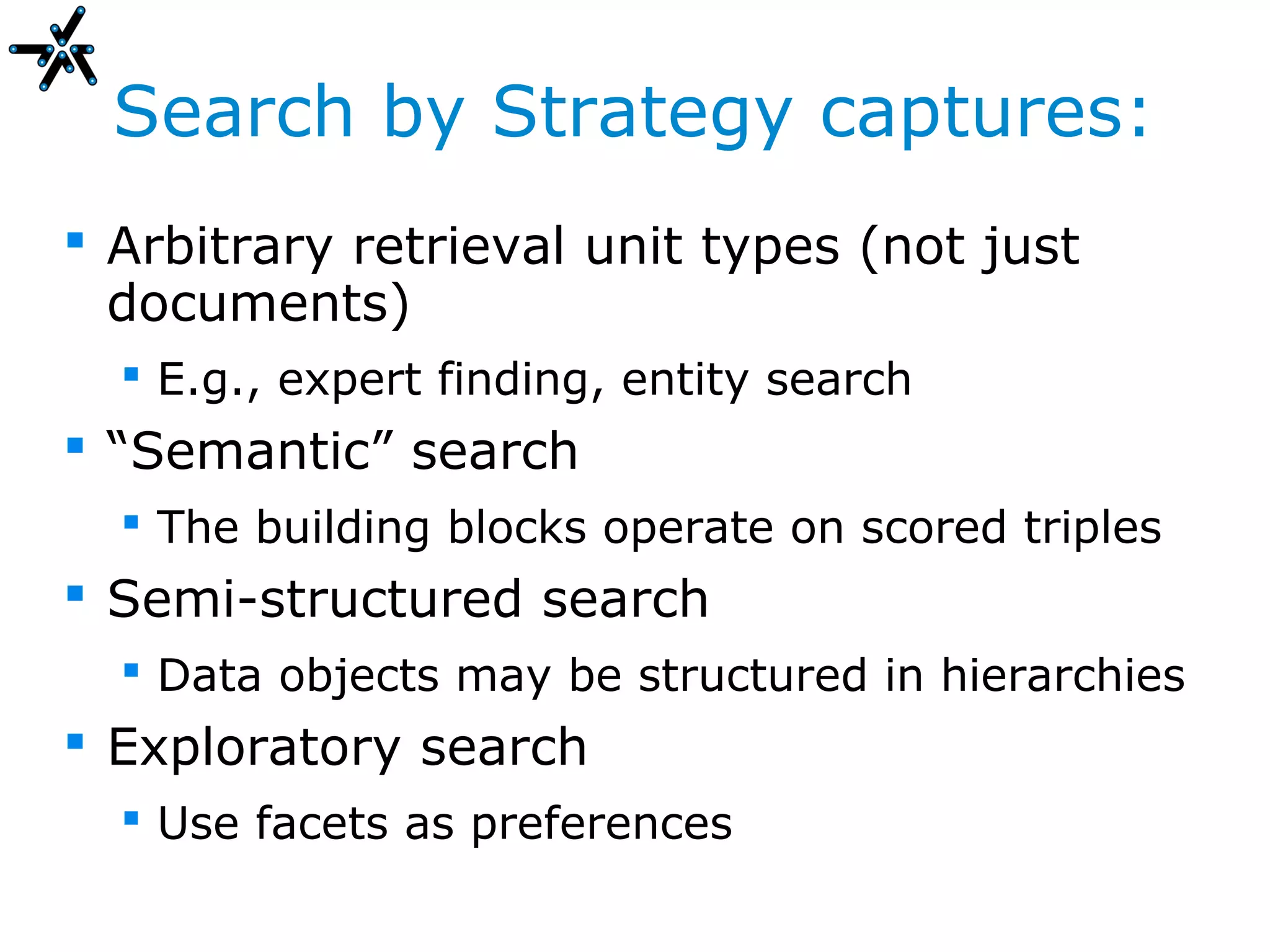 Search by Strategy captures:
 Arbitrary retrieval unit types (not just
  documents)
   E.g., expert finding, entity search
 “Semantic” search
   The building blocks operate on scored triples
 Semi-structured search
   Data objects may be structured in hierarchies
 Exploratory search
   Use facets as preferences
 