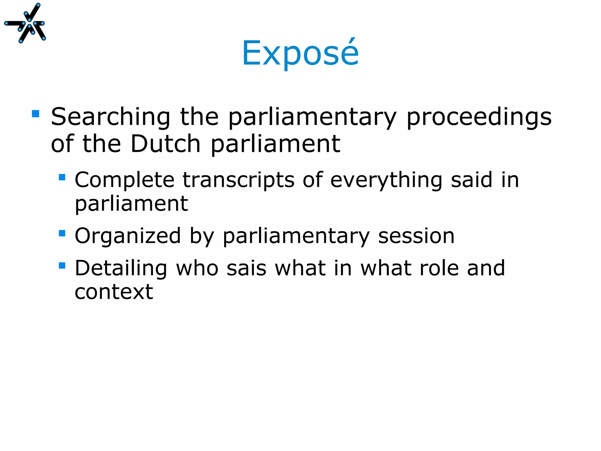 Exposé
 Searching the parliamentary proceedings
  of the Dutch parliament
   Complete transcripts of everything said in
    parliament
   Organized by parliamentary session
   Detailing who sais what in what role and
    context
 