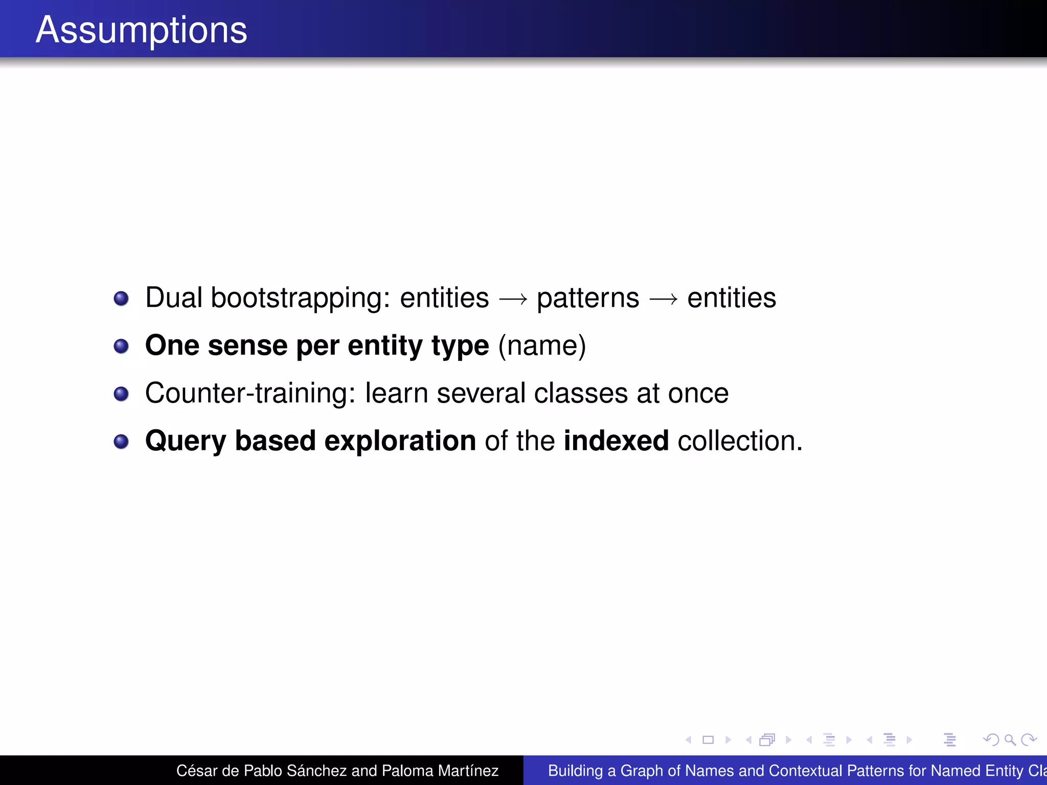 Assumptions
Dual bootstrapping: entities → patterns → entities
One sense per entity type (name)
Counter-training: learn several classes at once
Query based exploration of the indexed collection.
César de Pablo Sánchez and Paloma Martínez Building a Graph of Names and Contextual Patterns for Named Entity Cla
 
