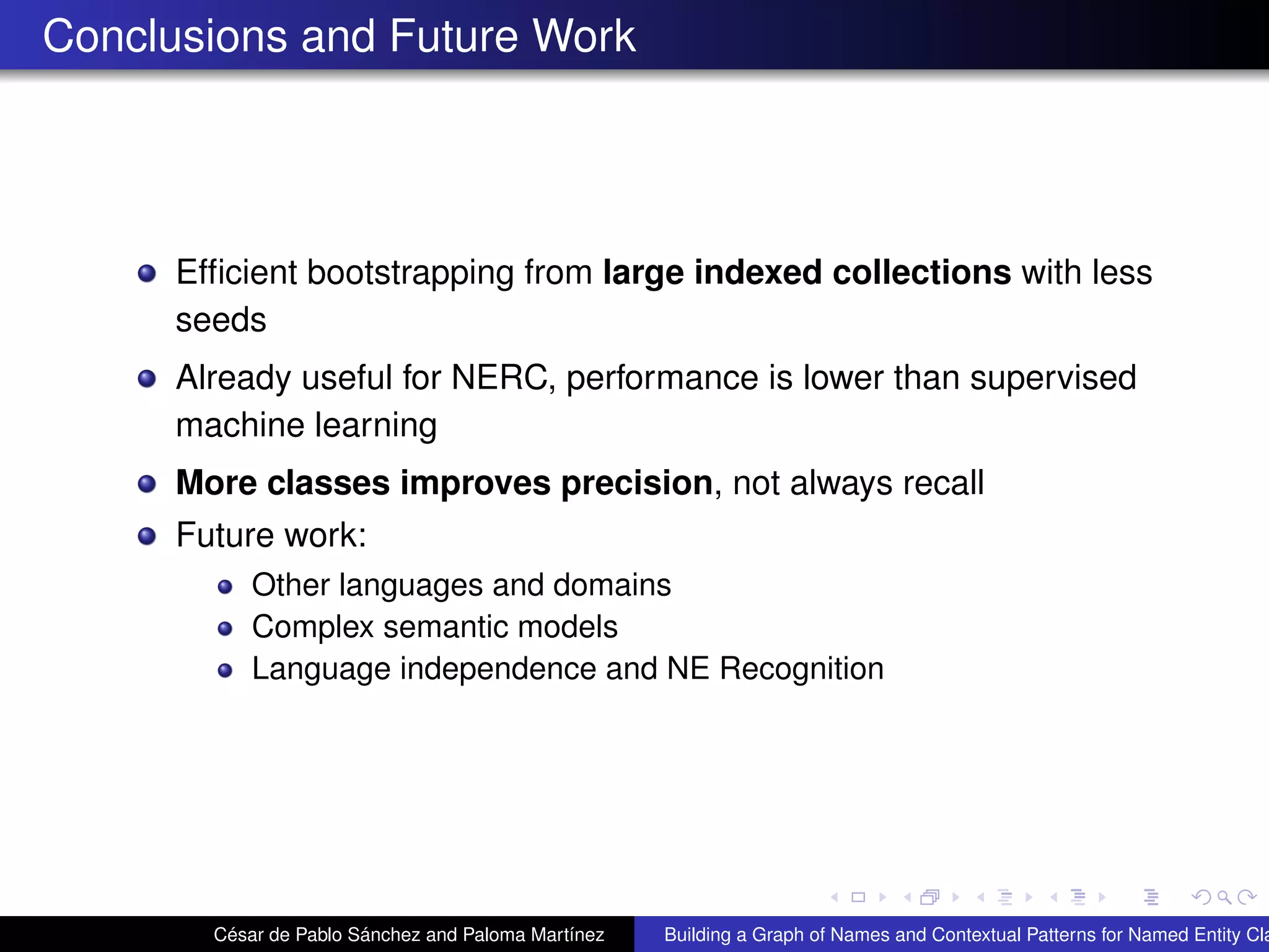 Conclusions and Future Work
Efﬁcient bootstrapping from large indexed collections with less
seeds
Already useful for NERC, performance is lower than supervised
machine learning
More classes improves precision, not always recall
Future work:
Other languages and domains
Complex semantic models
Language independence and NE Recognition
César de Pablo Sánchez and Paloma Martínez Building a Graph of Names and Contextual Patterns for Named Entity Cla
 