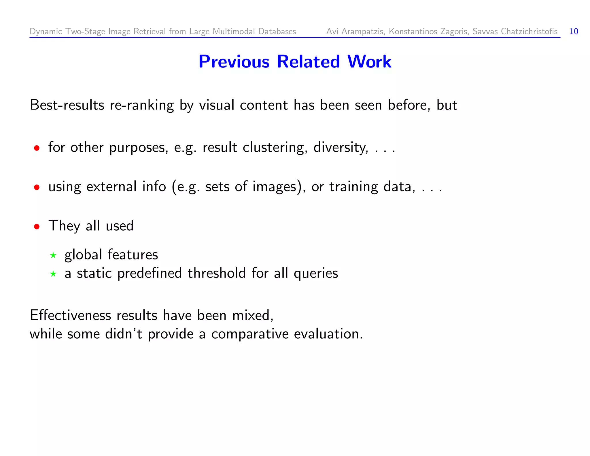 Dynamic Two-Stage Image Retrieval from Large Multimodal Databases Avi Arampatzis, Konstantinos Zagoris, Savvas Chatzichristoﬁs 10 Previous Related Work Best-results re-ranking by visual content has been seen before, but for other purposes, e.g. result clustering, diversity, . . . using external info (e.g. sets of images), or training data, . . . They all used global features a static predeﬁned threshold for all queries Eﬀectiveness results have been mixed, while some didn’t provide a comparative evaluation. 