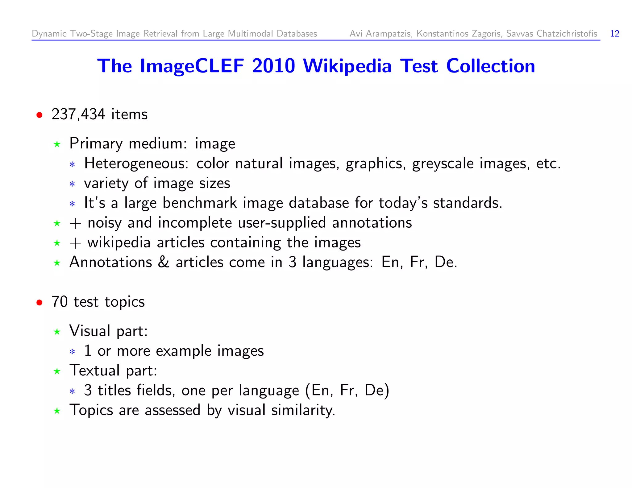 Dynamic Two-Stage Image Retrieval from Large Multimodal Databases Avi Arampatzis, Konstantinos Zagoris, Savvas Chatzichristoﬁs 12 The ImageCLEF 2010 Wikipedia Test Collection 237,434 items Primary medium: image ¦ Heterogeneous: color natural images, graphics, greyscale images, etc. ¦ variety of image sizes ¦ It’s a large benchmark image database for today’s standards. + noisy and incomplete user-supplied annotations + wikipedia articles containing the images Annotations articles come in 3 languages: En, Fr, De. 70 test topics Visual part: ¦ 1 or more example images Textual part: ¦ 3 titles ﬁelds, one per language (En, Fr, De) Topics are assessed by visual similarity. 