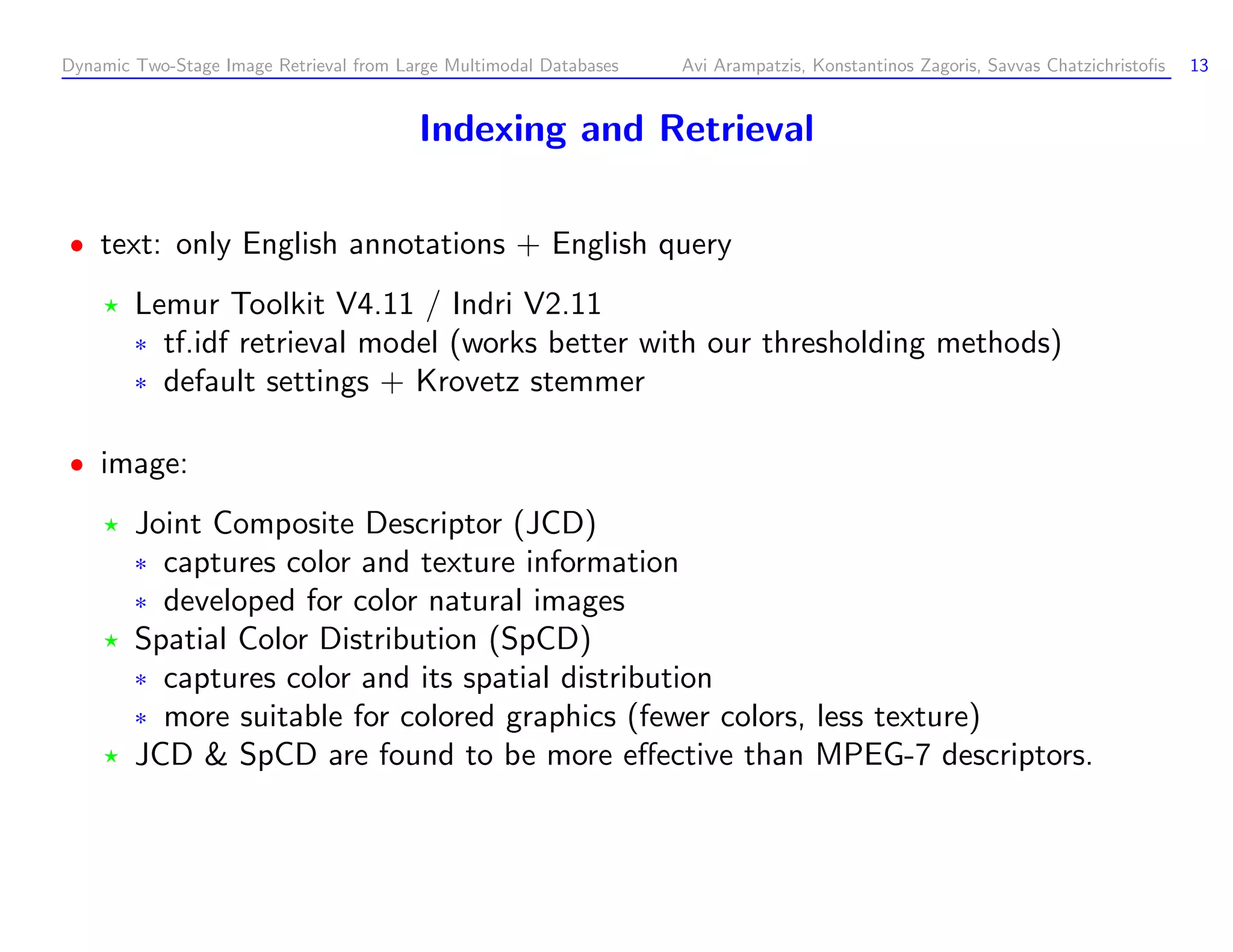 Dynamic Two-Stage Image Retrieval from Large Multimodal Databases Avi Arampatzis, Konstantinos Zagoris, Savvas Chatzichristoﬁs 13 Indexing and Retrieval text: only English annotations + English query Lemur Toolkit V4.11 / Indri V2.11 ¦ tf.idf retrieval model (works better with our thresholding methods) ¦ default settings + Krovetz stemmer image: Joint Composite Descriptor (JCD) ¦ captures color and texture information ¦ developed for color natural images Spatial Color Distribution (SpCD) ¦ captures color and its spatial distribution ¦ more suitable for colored graphics (fewer colors, less texture) JCD SpCD are found to be more eﬀective than MPEG-7 descriptors. 