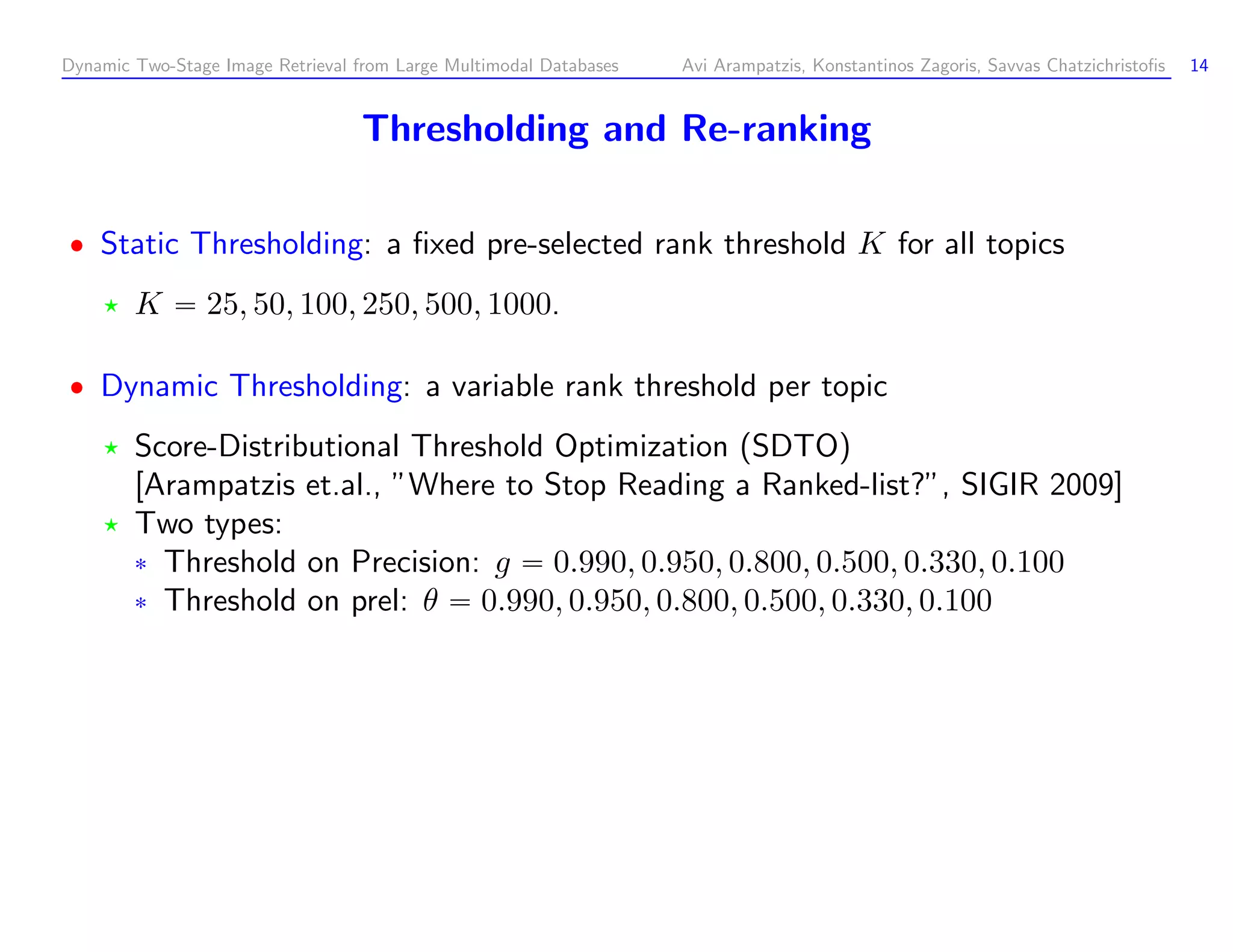 Dynamic Two-Stage Image Retrieval from Large Multimodal Databases Avi Arampatzis, Konstantinos Zagoris, Savvas Chatzichristoﬁs 14 Thresholding and Re-ranking Static Thresholding: a ﬁxed pre-selected rank threshold K for all topics K 25, 50, 100, 250, 500, 1000. Dynamic Thresholding: a variable rank threshold per topic Score-Distributional Threshold Optimization (SDTO) [Arampatzis et.al., ”Where to Stop Reading a Ranked-list?”, SIGIR 2009] Two types: ¦ Threshold on Precision: g 0.990, 0.950, 0.800, 0.500, 0.330, 0.100 ¦ Threshold on prel: θ 0.990, 0.950, 0.800, 0.500, 0.330, 0.100 