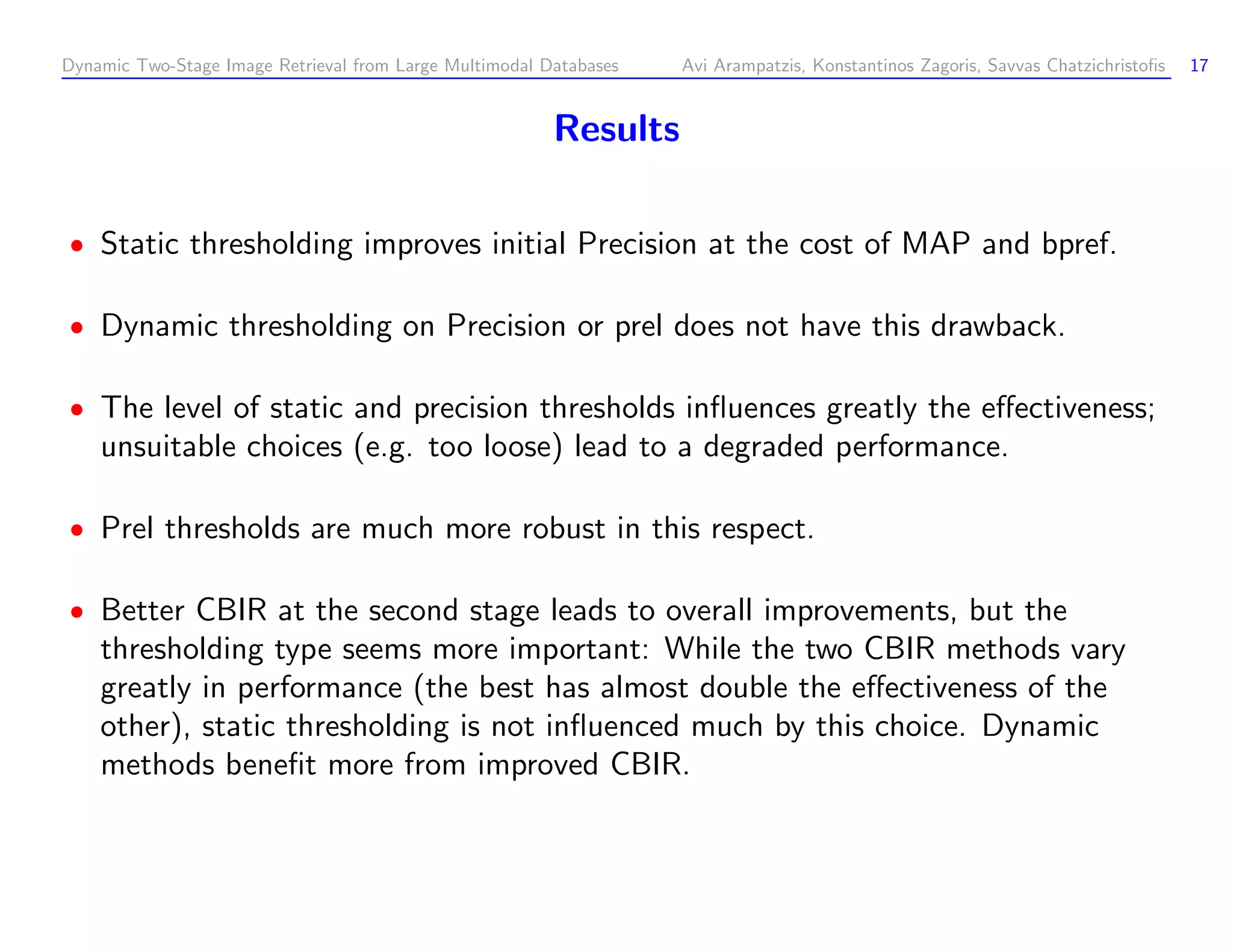 Dynamic Two-Stage Image Retrieval from Large Multimodal Databases Avi Arampatzis, Konstantinos Zagoris, Savvas Chatzichristoﬁs 17 Results Static thresholding improves initial Precision at the cost of MAP and bpref. Dynamic thresholding on Precision or prel does not have this drawback. The level of static and precision thresholds inﬂuences greatly the eﬀectiveness; unsuitable choices (e.g. too loose) lead to a degraded performance. Prel thresholds are much more robust in this respect. Better CBIR at the second stage leads to overall improvements, but the thresholding type seems more important: While the two CBIR methods vary greatly in performance (the best has almost double the eﬀectiveness of the other), static thresholding is not inﬂuenced much by this choice. Dynamic methods beneﬁt more from improved CBIR. 