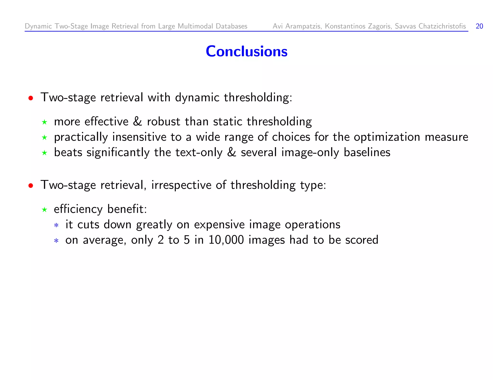 Dynamic Two-Stage Image Retrieval from Large Multimodal Databases Avi Arampatzis, Konstantinos Zagoris, Savvas Chatzichristoﬁs 20 Conclusions Two-stage retrieval with dynamic thresholding: more eﬀective robust than static thresholding practically insensitive to a wide range of choices for the optimization measure beats signiﬁcantly the text-only several image-only baselines Two-stage retrieval, irrespective of thresholding type: eﬃciency beneﬁt: ¦ it cuts down greatly on expensive image operations ¦ on average, only 2 to 5 in 10,000 images had to be scored 