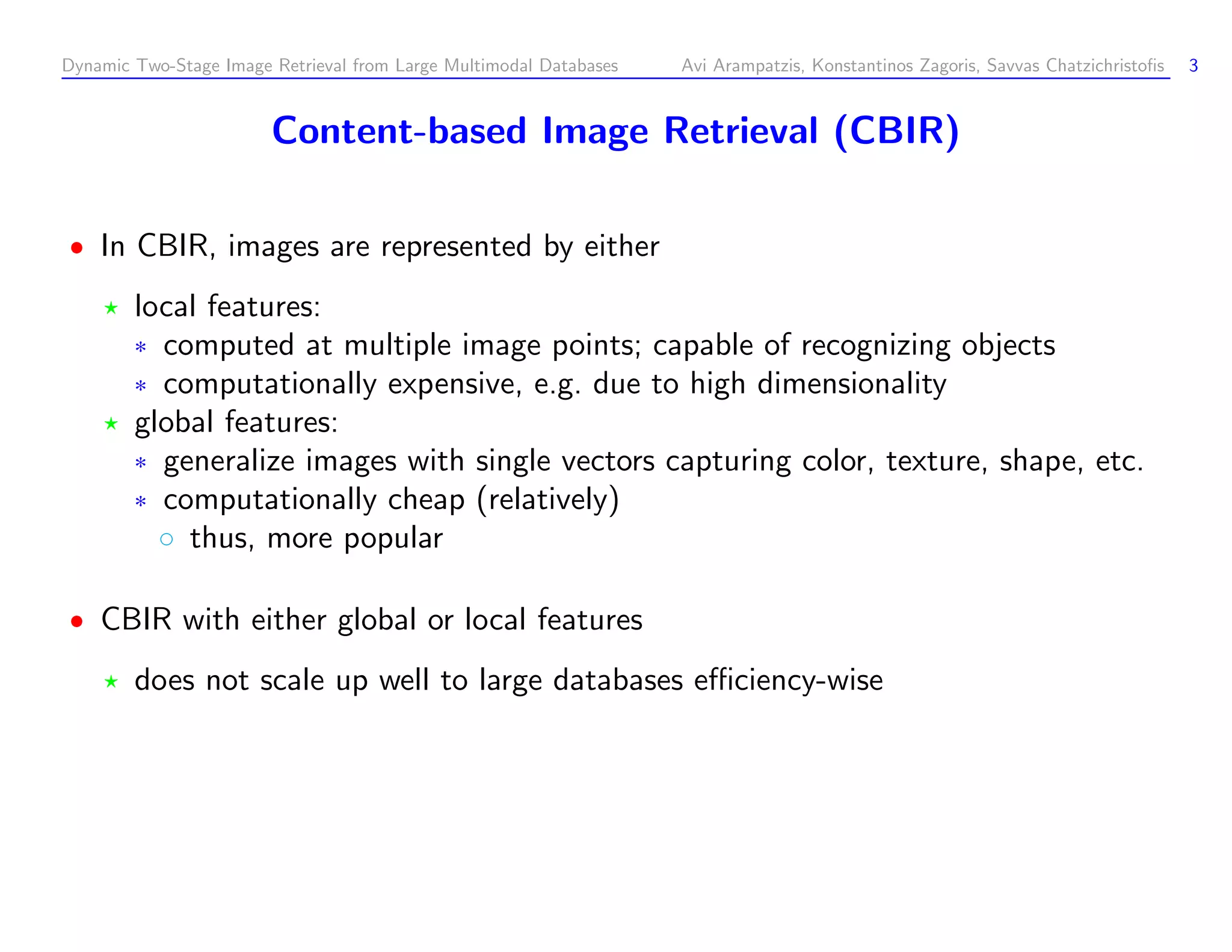 Dynamic Two-Stage Image Retrieval from Large Multimodal Databases Avi Arampatzis, Konstantinos Zagoris, Savvas Chatzichristoﬁs 3 Content-based Image Retrieval (CBIR) In CBIR, images are represented by either local features: ¦ computed at multiple image points; capable of recognizing objects ¦ computationally expensive, e.g. due to high dimensionality global features: ¦ generalize images with single vectors capturing color, texture, shape, etc. ¦ computationally cheap (relatively) ¥ thus, more popular CBIR with either global or local features does not scale up well to large databases eﬃciency-wise 