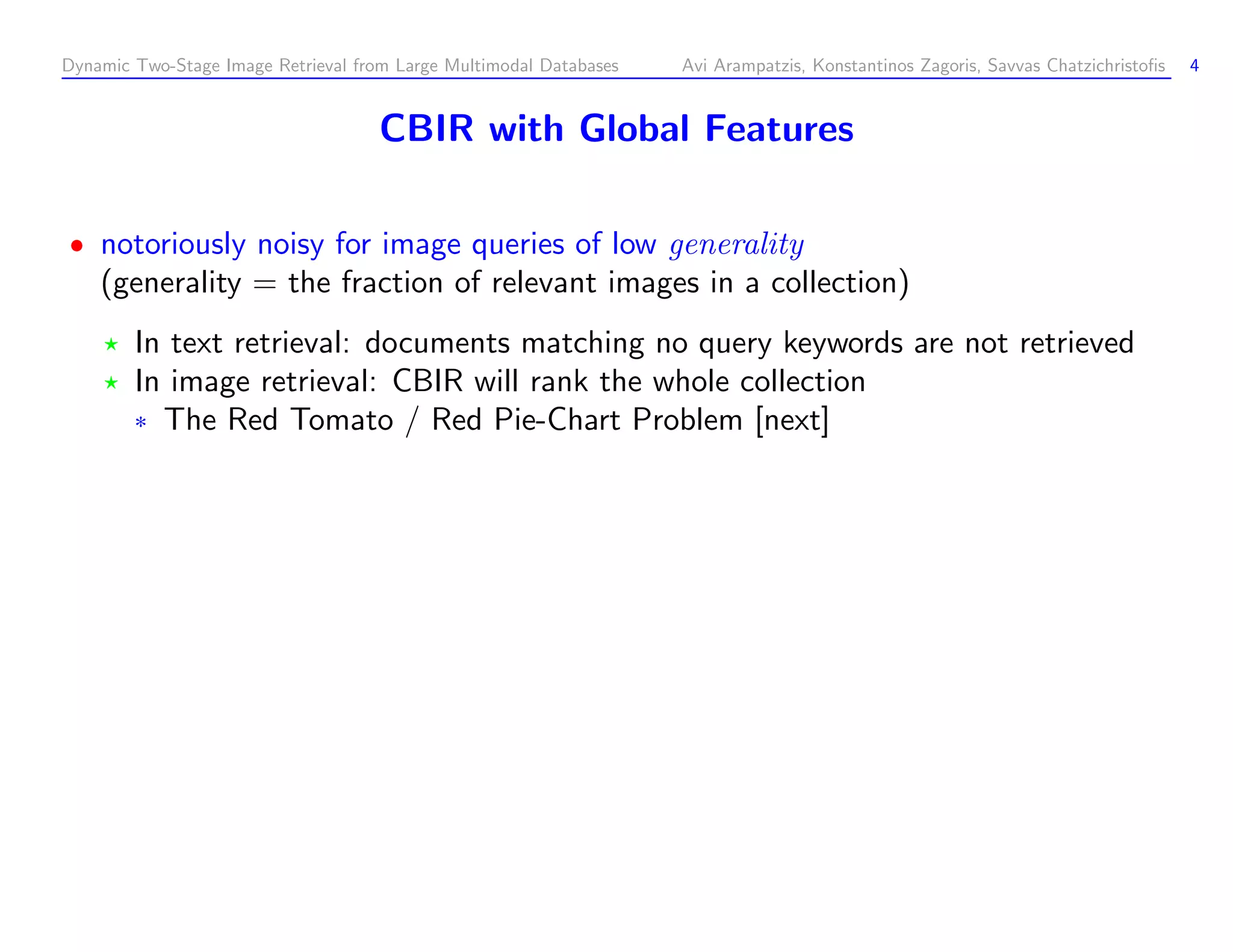 Dynamic Two-Stage Image Retrieval from Large Multimodal Databases Avi Arampatzis, Konstantinos Zagoris, Savvas Chatzichristoﬁs 4 CBIR with Global Features notoriously noisy for image queries of low generality (generality = the fraction of relevant images in a collection) In text retrieval: documents matching no query keywords are not retrieved In image retrieval: CBIR will rank the whole collection ¦ The Red Tomato / Red Pie-Chart Problem [next] 