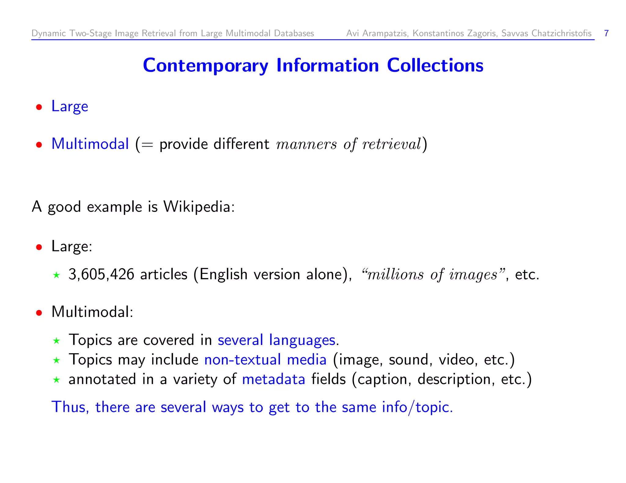 Dynamic Two-Stage Image Retrieval from Large Multimodal Databases Avi Arampatzis, Konstantinos Zagoris, Savvas Chatzichristoﬁs 7 Contemporary Information Collections Large Multimodal (= provide diﬀerent manners of retrieval ) A good example is Wikipedia: Large: 3,605,426 articles (English version alone), “millions of images”, etc. Multimodal: Topics are covered in several languages. Topics may include non-textual media (image, sound, video, etc.) annotated in a variety of metadata ﬁelds (caption, description, etc.) Thus, there are several ways to get to the same info/topic. 