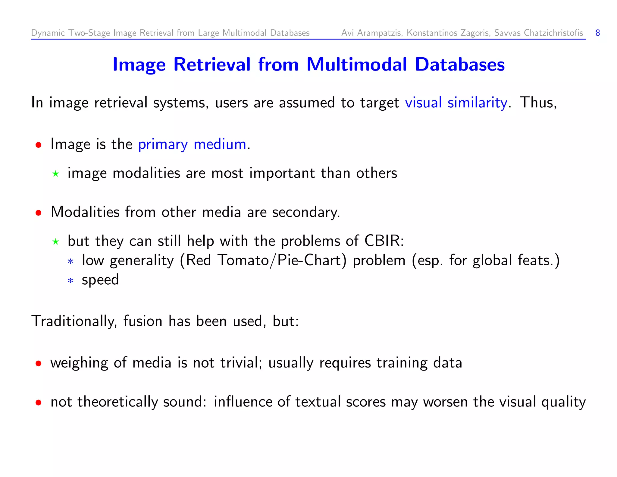 Dynamic Two-Stage Image Retrieval from Large Multimodal Databases Avi Arampatzis, Konstantinos Zagoris, Savvas Chatzichristoﬁs 8 Image Retrieval from Multimodal Databases In image retrieval systems, users are assumed to target visual similarity. Thus, Image is the primary medium. image modalities are most important than others Modalities from other media are secondary. but they can still help with the problems of CBIR: ¦ low generality (Red Tomato/Pie-Chart) problem (esp. for global feats.) ¦ speed Traditionally, fusion has been used, but: weighing of media is not trivial; usually requires training data not theoretically sound: inﬂuence of textual scores may worsen the visual quality 