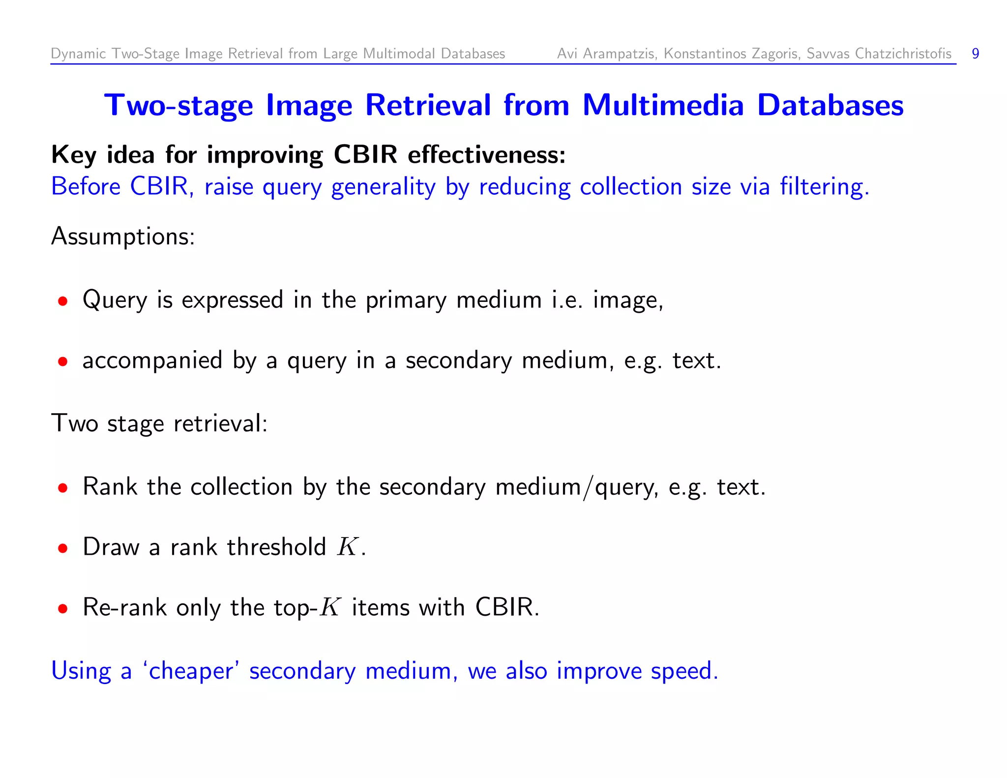 Dynamic Two-Stage Image Retrieval from Large Multimodal Databases Avi Arampatzis, Konstantinos Zagoris, Savvas Chatzichristoﬁs 9 Two-stage Image Retrieval from Multimedia Databases Key idea for improving CBIR eﬀectiveness: Before CBIR, raise query generality by reducing collection size via ﬁltering. Assumptions: Query is expressed in the primary medium i.e. image, accompanied by a query in a secondary medium, e.g. text. Two stage retrieval: Rank the collection by the secondary medium/query, e.g. text. Draw a rank threshold K. Re-rank only the top-K items with CBIR. Using a ‘cheaper’ secondary medium, we also improve speed. 
