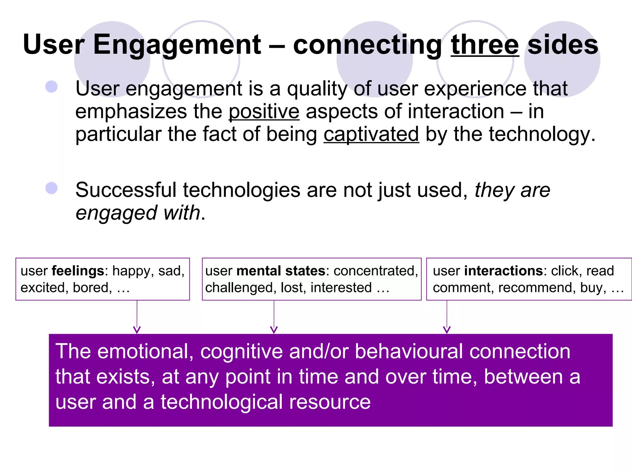 User Engagement – connecting three sides
    User engagement is a quality of user experience that
     emphasizes the positive aspects of interaction – in
     particular the fact of being captivated by the technology.

    Successful technologies are not just used, they are
     engaged with.

user feelings: happy, sad,   user mental states: concentrated,   user interactions: click, read
excited, bored, …            challenged, lost, interested …      comment, recommend, buy, …



     The emotional, cognitive and/or behavioural connection
     that exists, at any point in time and over time, between a
     user and a technological resource
 