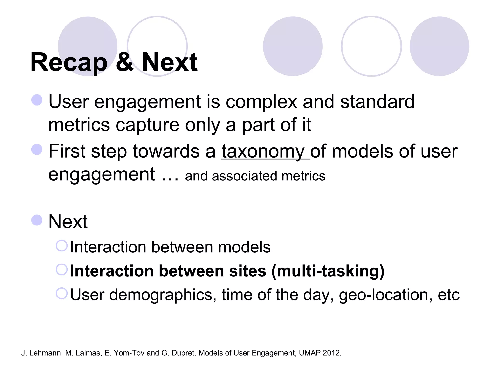 Recap & Next
   User engagement is complex and standard
    metrics capture only a part of it
   First step towards a taxonomy of models of user
    engagement … and associated metrics

   Next
         Interaction between models
         Interaction between sites (multi-tasking)
         User demographics, time of the day, geo-location, etc


J. Lehmann, M. Lalmas, E. Yom-Tov and G. Dupret. Models of User Engagement, UMAP 2012.
 