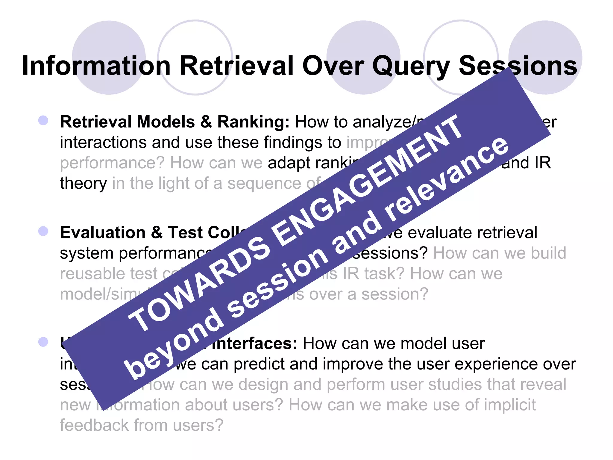 Information Retrieval Over Query Sessions
  Retrieval Models & Ranking: How to analyze/model/predict user
                                                          T e
                                                      EN nc
   interactions and use these findings to improve retrieval

                                                  EM eva
   performance? How can we adapt ranking/retrieval models and IR
   theory in the light of a sequence of user interactions.
                                            AG rel
 
                                    E aNG nd
     Evaluation & Test Collections: How can we evaluate retrieval
     system performance over S
                             D ion
                                 entire query sessions? How can we build
                           R s over a session?
     reusable test collections to study this IR task? How can we
                        A es
     model/simulate user interactions
                     W s
                TO nd
                    o
     User Interaction & Interfaces: How can we model user
                    ywe can predict and improve the user experience over
     interactions e
               b  so
     sessions? How can we design and perform user studies that reveal
     new information about users? How can we make use of implicit
     feedback from users?
 