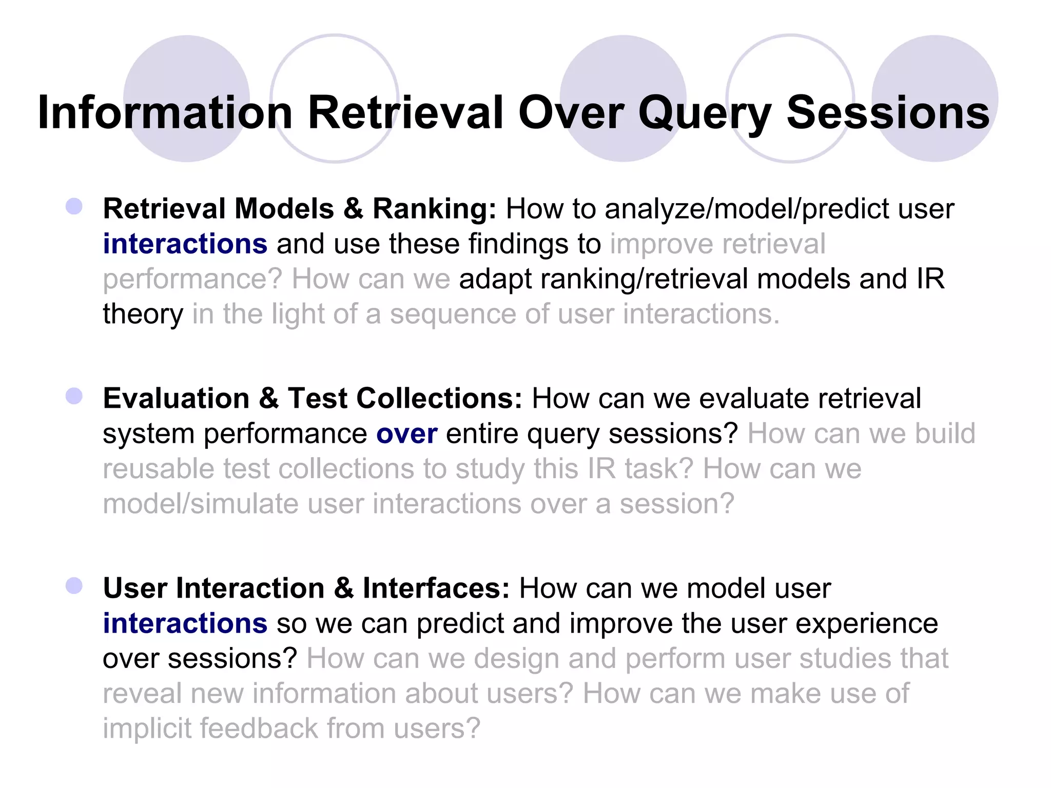Information Retrieval Over Query Sessions
  Retrieval Models & Ranking: How to analyze/model/predict user
   interactions and use these findings to improve retrieval
   performance? How can we adapt ranking/retrieval models and IR
   theory in the light of a sequence of user interactions.

  Evaluation & Test Collections: How can we evaluate retrieval
   system performance over entire query sessions? How can we build
   reusable test collections to study this IR task? How can we
   model/simulate user interactions over a session?

  User Interaction & Interfaces: How can we model user
   interactions so we can predict and improve the user experience
   over sessions? How can we design and perform user studies that
   reveal new information about users? How can we make use of
   implicit feedback from users?
 