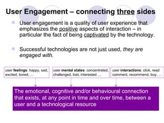 User Engagement – connecting three sides
    User engagement is a quality of user experience that
     emphasizes the positive aspects of interaction – in
     particular the fact of being captivated by the technology.

    Successful technologies are not just used, they are
     engaged with.

user feelings: happy, sad,   user mental states: concentrated,   user interactions: click, read
excited, bored, …            challenged, lost, interested …      comment, recommend, buy, …



     The emotional, cognitive and/or behavioural connection
     that exists, at any point in time and over time, between a
     user and a technological resource
 