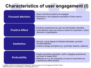 Characteristics of user engagement (I)




S. Attfield, G. Kazai, M. Lalmas and B. Piwowarski. Towards a science of user engagement (Position Paper),
WSDM Workshop on User Modelling for Web Applications, 2011.
 