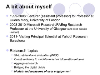 A bit about myself
 1999-2008: Lecturer (assistant professor) to Professor at
  Queen Mary, University of London
 2008-2010 Microsoft Research/RAEng Research
  Professor at the University of Glasgow (and lived outside
  London)
 2011- Visiting Principal Scientist at Yahoo! Research
  Barcelona


 Research topics
    XML retrieval and evaluation (INEX)
    Quantum theory to model interactive information retrieval
    Aggregated search
    Bridging the digital divide
    Models and measures of user engagement
 