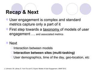 Recap & Next
   User engagement is complex and standard
    metrics capture only a part of it
   First step towards a taxonomy of models of user
    engagement … and associated metrics

   Next
         Interaction between models
         Interaction between sites (multi-tasking)
         User demographics, time of the day, geo-location, etc


J. Lehmann, M. Lalmas, E. Yom-Tov and G. Dupret. Models of User Engagement, UMAP 2012.
 