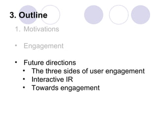 3. Outline
 1. Motivations

 • Engagement

 • Future directions
   • The three sides of user engagement
   • Interactive IR
   • Towards engagement
 