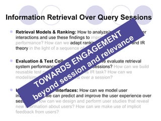 Information Retrieval Over Query Sessions
  Retrieval Models & Ranking: How to analyze/model/predict user
                                                          T e
                                                      EN nc
   interactions and use these findings to improve retrieval

                                                  EM eva
   performance? How can we adapt ranking/retrieval models and IR
   theory in the light of a sequence of user interactions.
                                            AG rel
 
                                    E aNG nd
     Evaluation & Test Collections: How can we evaluate retrieval
     system performance over S
                             D ion
                                 entire query sessions? How can we build
                           R s over a session?
     reusable test collections to study this IR task? How can we
                        A es
     model/simulate user interactions
                     W s
                TO nd
                    o
     User Interaction & Interfaces: How can we model user
                    ywe can predict and improve the user experience over
     interactions e
               b  so
     sessions? How can we design and perform user studies that reveal
     new information about users? How can we make use of implicit
     feedback from users?
 