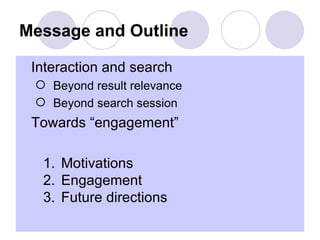 Message and Outline

 Interaction and search
   Beyond result relevance
   Beyond search session
 Towards “engagement”

   1. Motivations
   2. Engagement
   3. Future directions
 