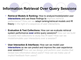 Information Retrieval Over Query Sessions
  Retrieval Models & Ranking: How to analyze/model/predict user
   interactions and use these findings to improve retrieval
   performance? How can we adapt ranking/retrieval models and IR
   theory in the light of a sequence of user interactions.

  Evaluation & Test Collections: How can we evaluate retrieval
   system performance over entire query sessions? How can we build
   reusable test collections to study this IR task? How can we
   model/simulate user interactions over a session?

  User Interaction & Interfaces: How can we model user
   interactions so we can predict and improve the user experience
   over sessions? How can we design and perform user studies that
   reveal new information about users? How can we make use of
   implicit feedback from users?
 