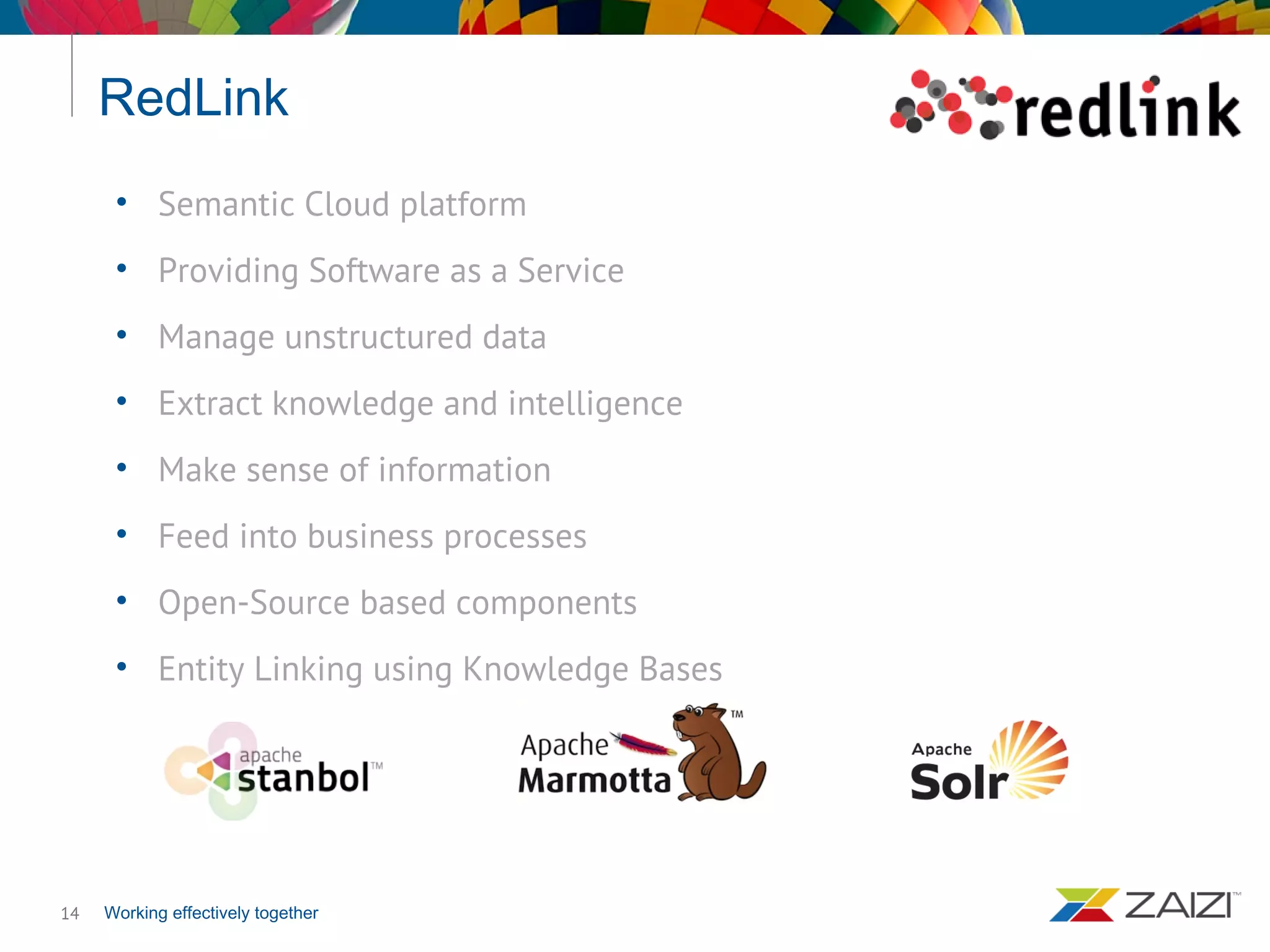 Working effectively together
RedLink
14
• Semantic Cloud platform
• Providing Software as a Service
• Manage unstructured data
• Extract knowledge and intelligence
• Make sense of information
• Feed into business processes
• Open-Source based components
• Entity Linking using Knowledge Bases
 