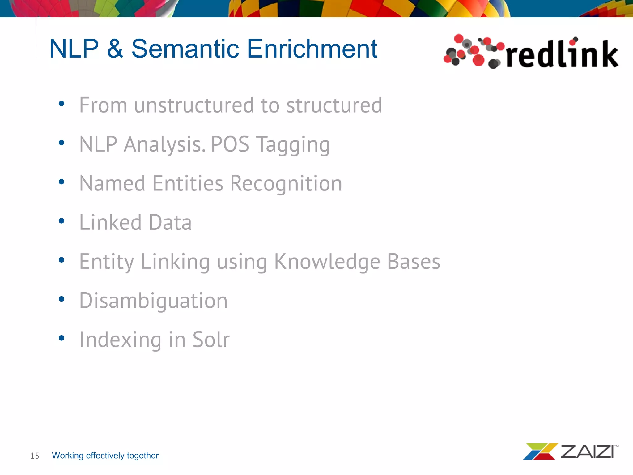 Working effectively together
NLP & Semantic Enrichment
15
• From unstructured to structured
• NLP Analysis. POS Tagging
• Named Entities Recognition
• Linked Data
• Entity Linking using Knowledge Bases
• Disambiguation
• Indexing in Solr
 