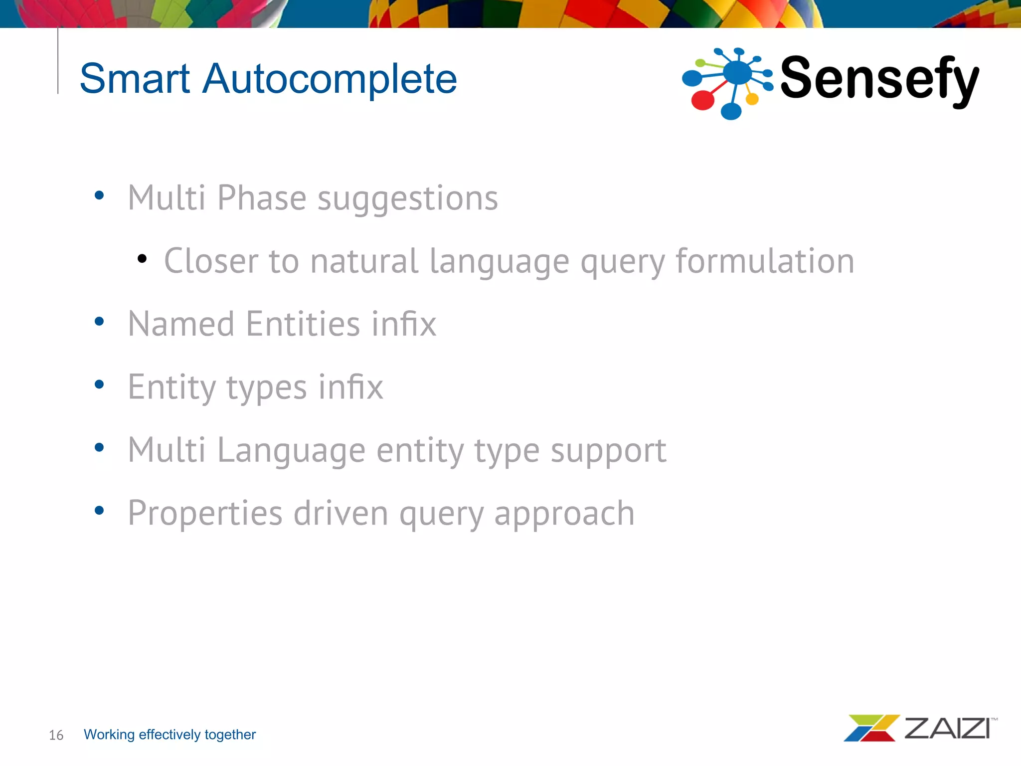 Working effectively together
Smart Autocomplete
16
• Multi Phase suggestions
• Closer to natural language query formulation
• Named Entities infix
• Entity types infix
• Multi Language entity type support
• Properties driven query approach
 