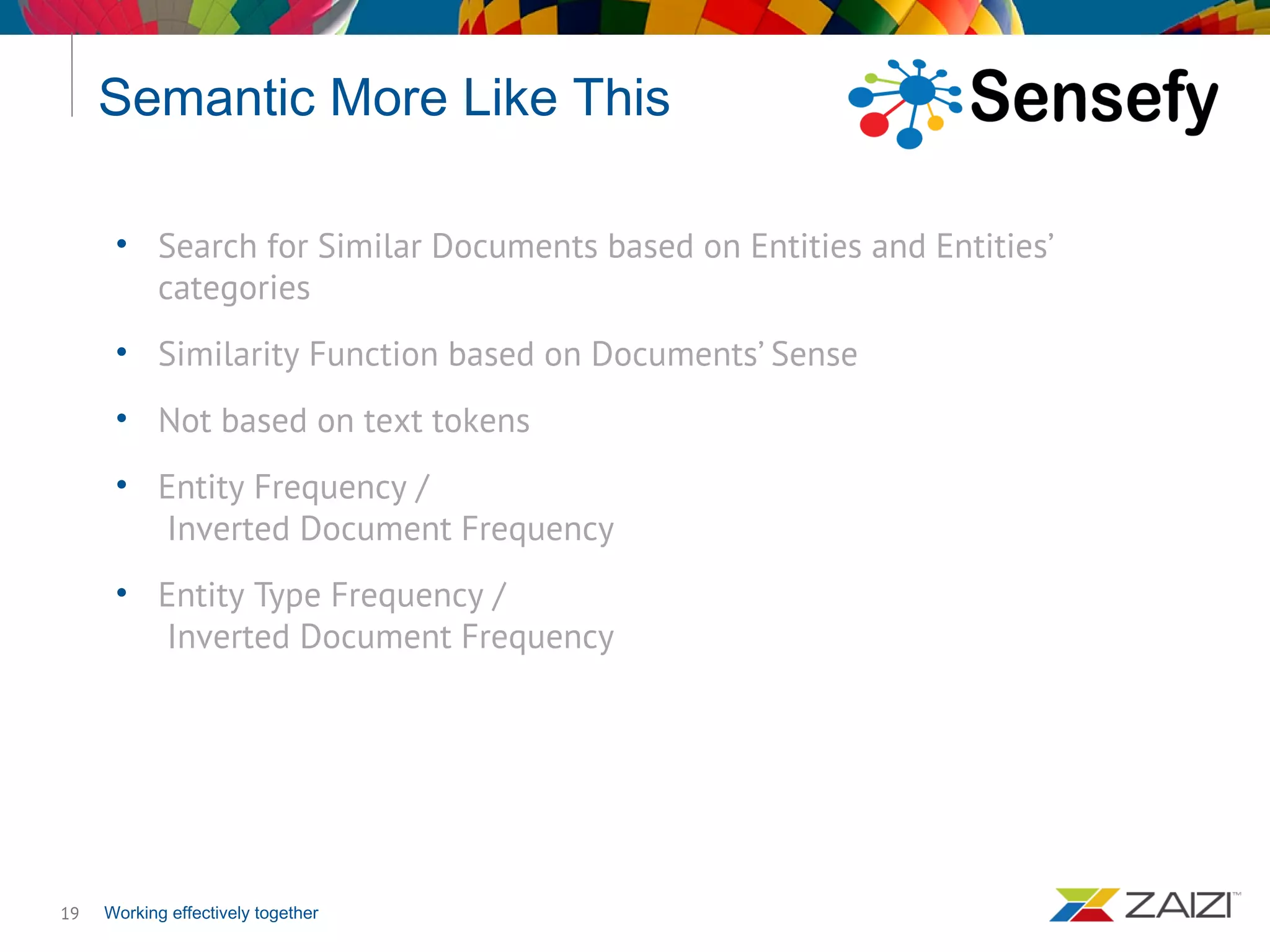 Working effectively together
Semantic More Like This
19
• Search for Similar Documents based on Entities and Entities’
categories
• Similarity Function based on Documents’ Sense
• Not based on text tokens
• Entity Frequency /
Inverted Document Frequency
• Entity Type Frequency /
Inverted Document Frequency
 