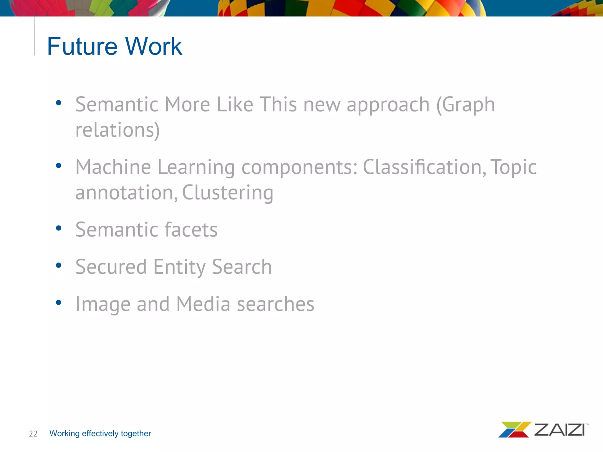 Working effectively together
Future Work
22
• Semantic More Like This new approach (Graph
relations)
• Machine Learning components: Classification, Topic
annotation, Clustering
• Semantic facets
• Secured Entity Search
• Image and Media searches
 