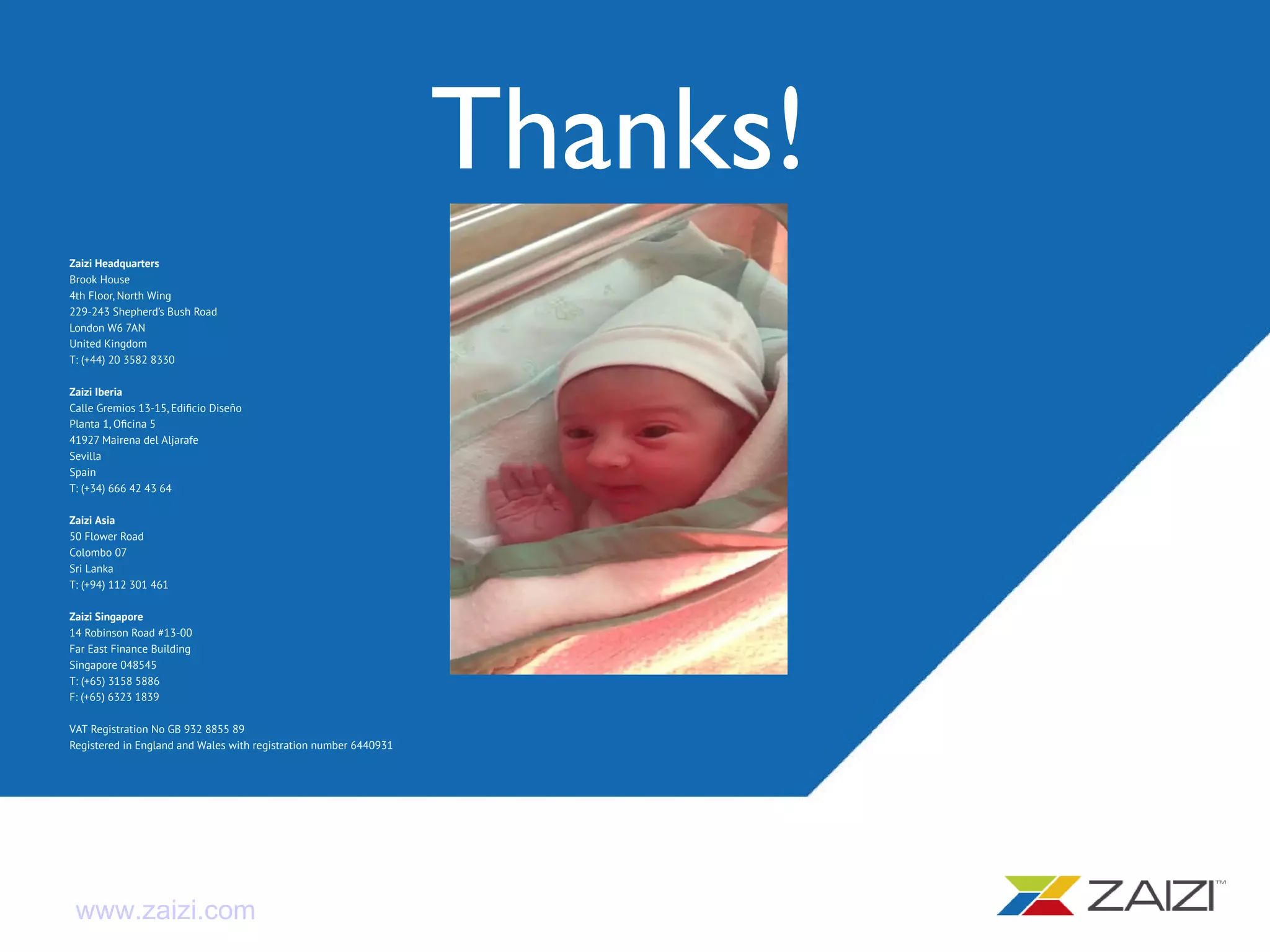 Zaizi Headquarters
Brook House
4th Floor, North Wing
229-243 Shepherd’s Bush Road
London W6 7AN
United Kingdom
T: (+44) 20 3582 8330
Zaizi Iberia
Calle Gremios 13-15, Edificio Diseño
Planta 1, Oficina 5
41927 Mairena del Aljarafe
Sevilla
Spain
T: (+34) 666 42 43 64
Zaizi Asia
50 Flower Road
Colombo 07
Sri Lanka
T: (+94) 112 301 461
Zaizi Singapore
14 Robinson Road #13-00
Far East Finance Building
Singapore 048545
T: (+65) 3158 5886
F: (+65) 6323 1839
VAT Registration No GB 932 8855 89
Registered in England and Wales with registration number 6440931
www.zaizi.com
Thanks!
 