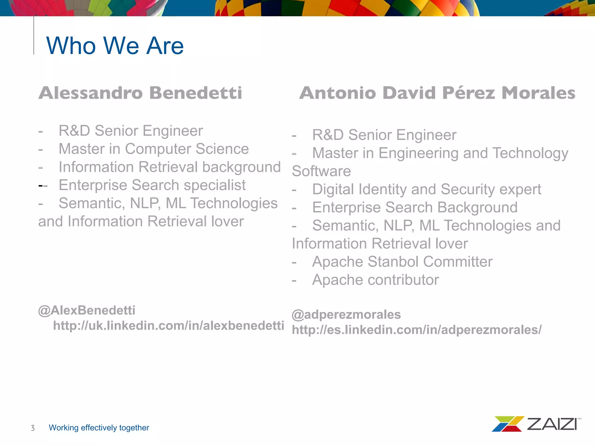 Working effectively together
Who We Are
3
Antonio David Pérez Morales
- R&D Senior Engineer
- Master in Engineering and Technology
Software
- Digital Identity and Security expert
- Enterprise Search Background
- Semantic, NLP, ML Technologies and
Information Retrieval lover
- Apache Stanbol Committer
- Apache contributor
@adperezmorales
http://es.linkedin.com/in/adperezmorales/
Alessandro Benedetti
- R&D Senior Engineer
- Master in Computer Science
- Information Retrieval background
-- Enterprise Search specialist
- Semantic, NLP, ML Technologies
and Information Retrieval lover
@AlexBenedetti
http://uk.linkedin.com/in/alexbenedetti
 