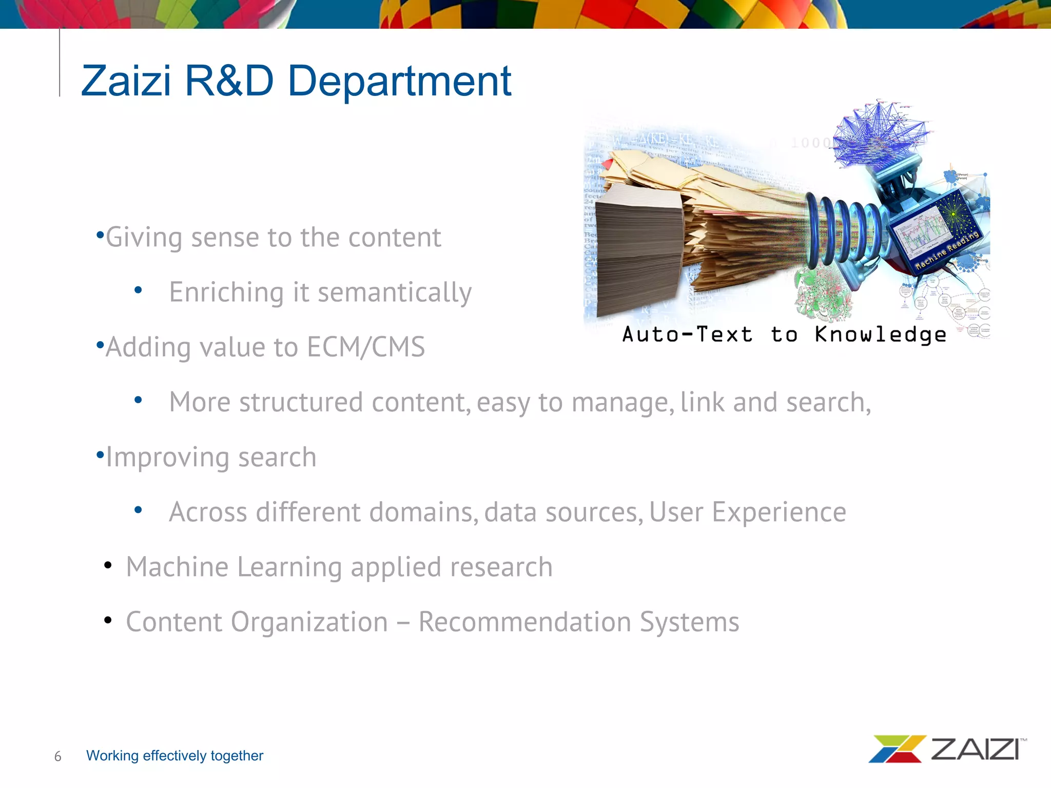 Working effectively together
Zaizi R&D Department
6
•Giving sense to the content
• Enriching it semantically
•Adding value to ECM/CMS
• More structured content, easy to manage, link and search,
•Improving search
• Across different domains, data sources, User Experience
• Machine Learning applied research
• Content Organization – Recommendation Systems
 