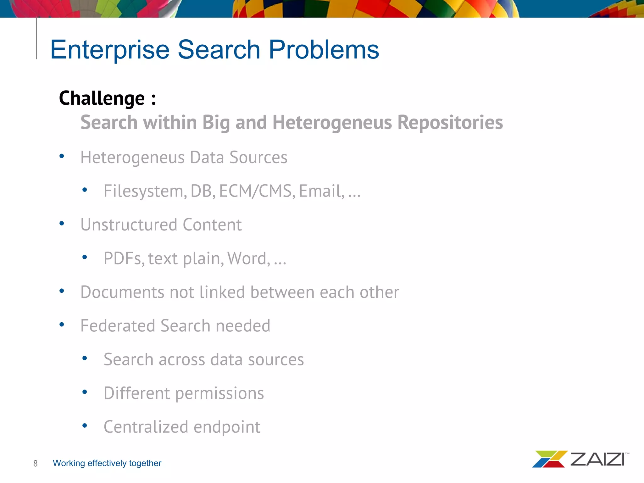 Working effectively together
Enterprise Search Problems
8
Challenge :
Search within Big and Heterogeneus Repositories
• Heterogeneus Data Sources
• Filesystem, DB, ECM/CMS, Email, …
• Unstructured Content
• PDFs, text plain, Word, …
• Documents not linked between each other
• Federated Search needed
• Search across data sources
• Different permissions
• Centralized endpoint
 
