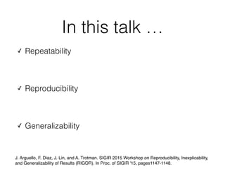 In this talk …
✓ Repeatability
✓ Reproducibility
✓ Generalizability
J. Arguello, F. Diaz, J. Lin, and A. Trotman. SIGIR 2015 Workshop on Reproducibility, Inexplicability,
and Generalizability of Results (RIGOR). In Proc. of SIGIR '15, pages1147-1148.
 
