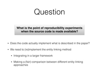 Question
• Does the code actually implement what is described in the paper?
• We need to (re)implement the entity linking method
• Integrating in a larger framework
• Making a (fair) comparison between different entity linking
approaches
What is the point of reproducibility experiments
when the source code is made available?
 
