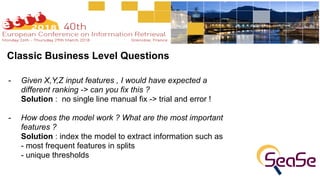 Classic Business Level Questions
- Given X,Y,Z input features , I would have expected a
different ranking -> can you fix this ? 
Solution : no single line manual fix -> trial and error !
- How does the model work ? What are the most important
features ? 
Solution : index the model to extract information such as  
- most frequent features in splits 
- unique thresholds
 