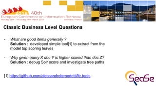 Classic Business Level Questions
- What are good items generally ? 
Solution : developed simple tool[1] to extract from the
model top scoring leaves
- Why given query X doc Y is higher scored than doc Z? 
Solution : debug Solr score and investigate tree paths
[1] https://github.com/alessandrobenedetti/ltr-tools
 