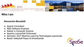 Alessandro Benedetti
● Search Consultant
● R&D Software Engineer
● Master in Computer Science
● Apache Lucene/Solr Enthusiast
● Semantic, NLP, Machine Learning Technologies passionate
● Beach Volleyball Player & Snowboarder
Who I am
 