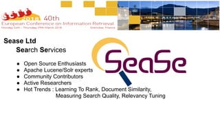 Search Services
● Open Source Enthusiasts
● Apache Lucene/Solr experts
! Community Contributors
● Active Researchers
● Hot Trends : Learning To Rank, Document Similarity,
Measuring Search Quality, Relevancy Tuning
Sease Ltd
 