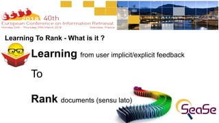 Learning To Rank - What is it ?
Learning from user implicit/explicit feedback
To
Rank documents (sensu lato)
 