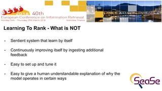 Learning To Rank - What is NOT
- Sentient system that learn by itself
- Continuously improving itself by ingesting additional
feedback
- Easy to set up and tune it
- Easy to give a human understandable explanation of why the
model operates in certain ways
 