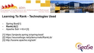 Learning To Rank - Technologies Used
- Spring Boot[1]
- RankLib[2]
- Apache Solr >=6.4 [3]
[1] https://projects.spring.io/spring-boot/
[2] https://sourceforge.net/p/lemur/wiki/RankLib/
[3] http://lucene.apache.org/solr/
 
