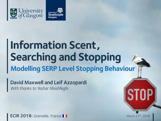 ECIR 2018: Grenoble, France March 27th, 2018
Information Scent,
Searching and Stopping
Modelling SERP Level Stopping Behaviour
David Maxwell and Leif Azzopardi
With thanks to Yashar Moshfeghi
 