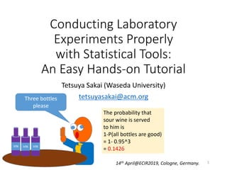 Conducting Laboratory
Experiments Properly
with Statistical Tools:
An Easy Hands-on Tutorial
Tetsuya Sakai (Waseda University)
tetsuyasakai@acm.org
14th April@ECIR2019, Cologne, Germany. 1
 