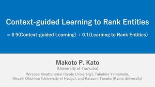 Makoto P. Kato
(University of Tsukuba)
Wiradee Imrattanatrai (Kyoto University), Takehiro Yamamoto,
Hiroaki Ohshima (University of Hyogo), and Katsumi Tanaka (Kyoto University)
Context-guided Learning to Rank Entities
= 0.9(Context-guided Learning) + 0.1(Learning to Rank Entities)
 